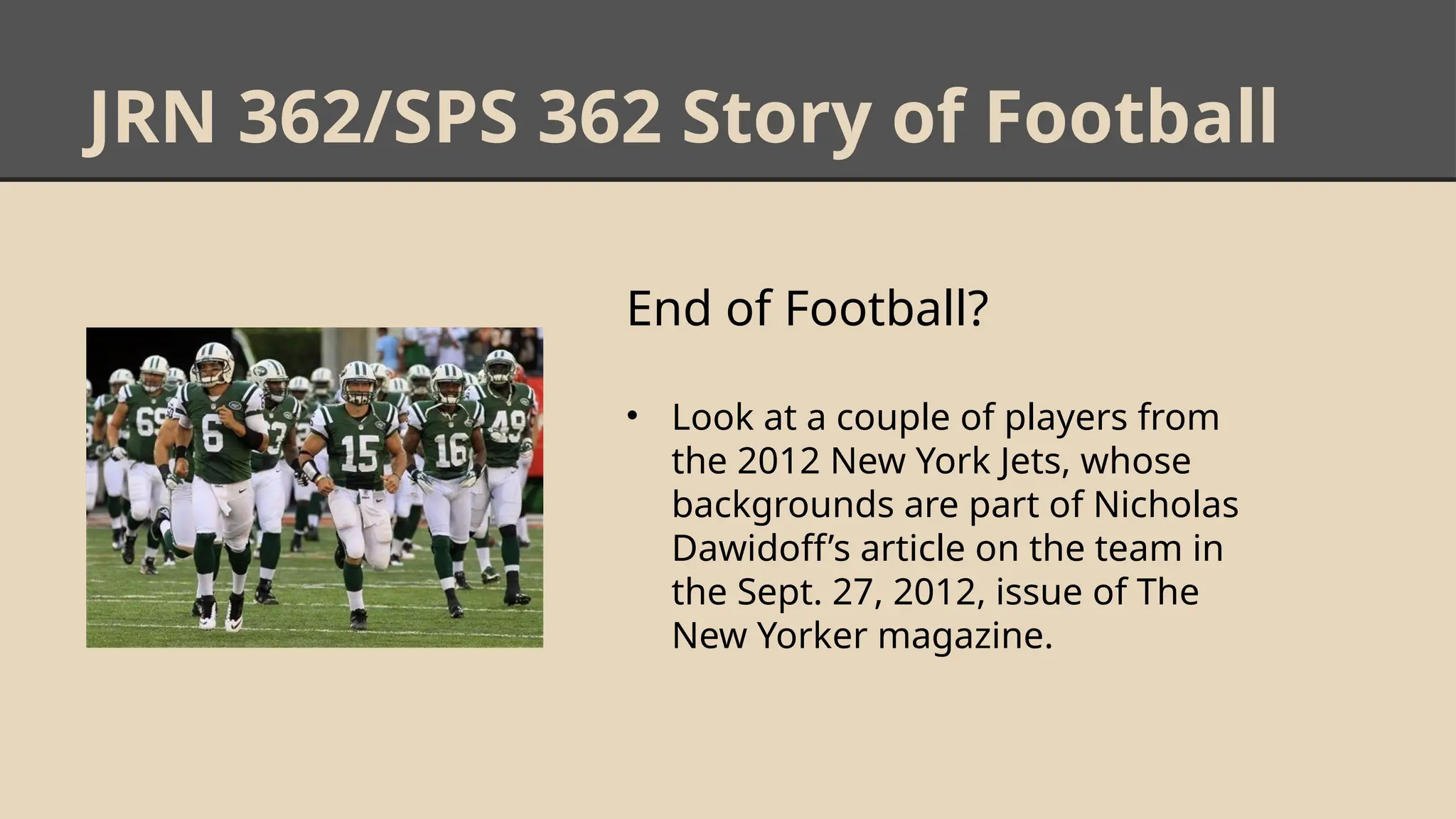 JRN 362/SPS 362 Story of Football
End of Football?
• Look at a couple of players from
the 2012 New York Jets, whose
backgrounds are part of Nicholas
Dawidoff’s article on the team in
the Sept. 27, 2012, issue of The
New Yorker magazine.
 
