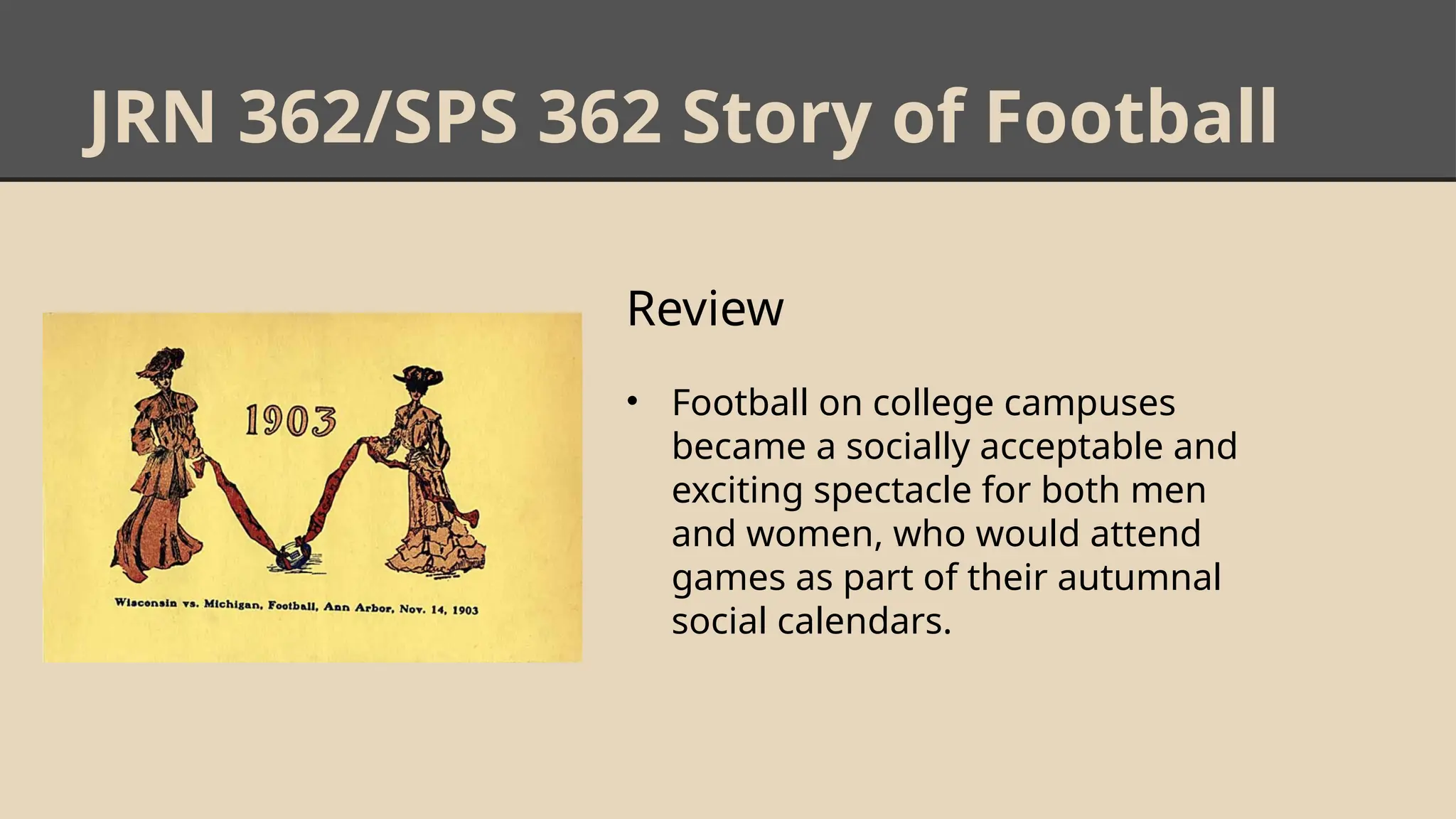 JRN 362/SPS 362 Story of Football
Review
• Football on college campuses
became a socially acceptable and
exciting spectacle for both men
and women, who would attend
games as part of their autumnal
social calendars.
 