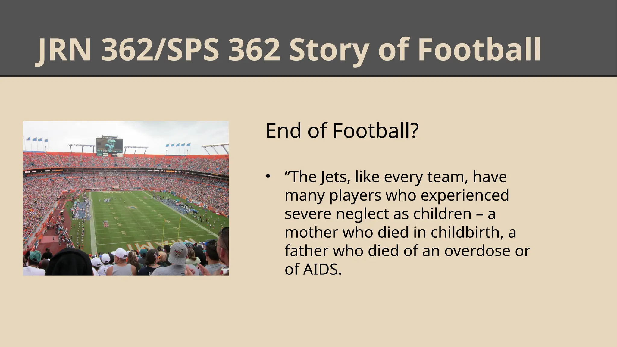 JRN 362/SPS 362 Story of Football
End of Football?
• “The Jets, like every team, have
many players who experienced
severe neglect as children – a
mother who died in childbirth, a
father who died of an overdose or
of AIDS.
 