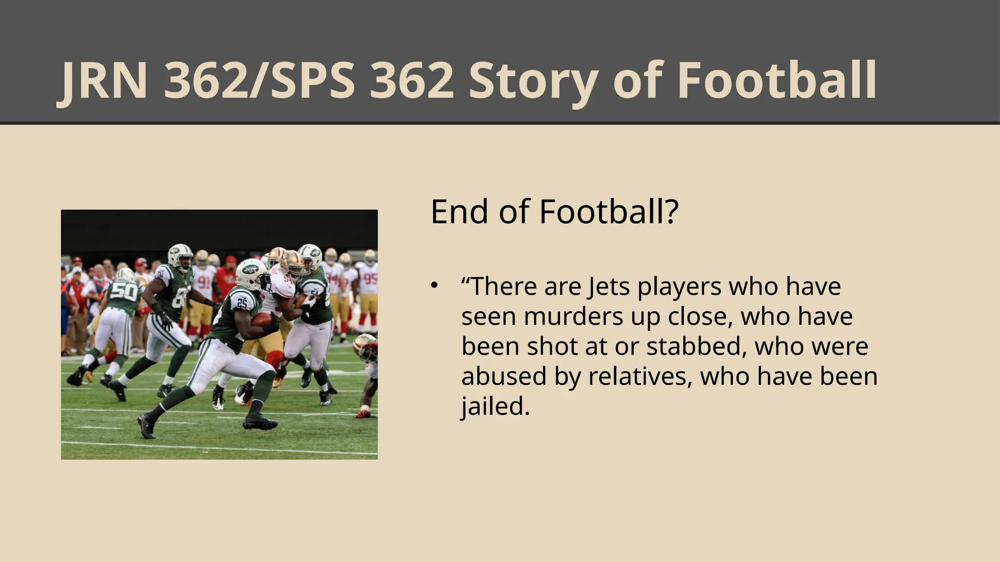 JRN 362/SPS 362 Story of Football
End of Football?
• “There are Jets players who have
seen murders up close, who have
been shot at or stabbed, who were
abused by relatives, who have been
jailed.
 