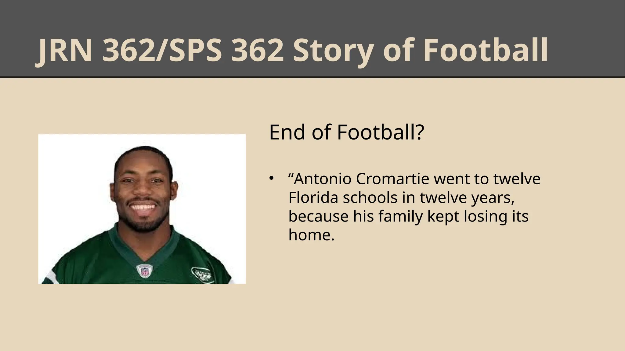 JRN 362/SPS 362 Story of Football
End of Football?
• “Antonio Cromartie went to twelve
Florida schools in twelve years,
because his family kept losing its
home.
 