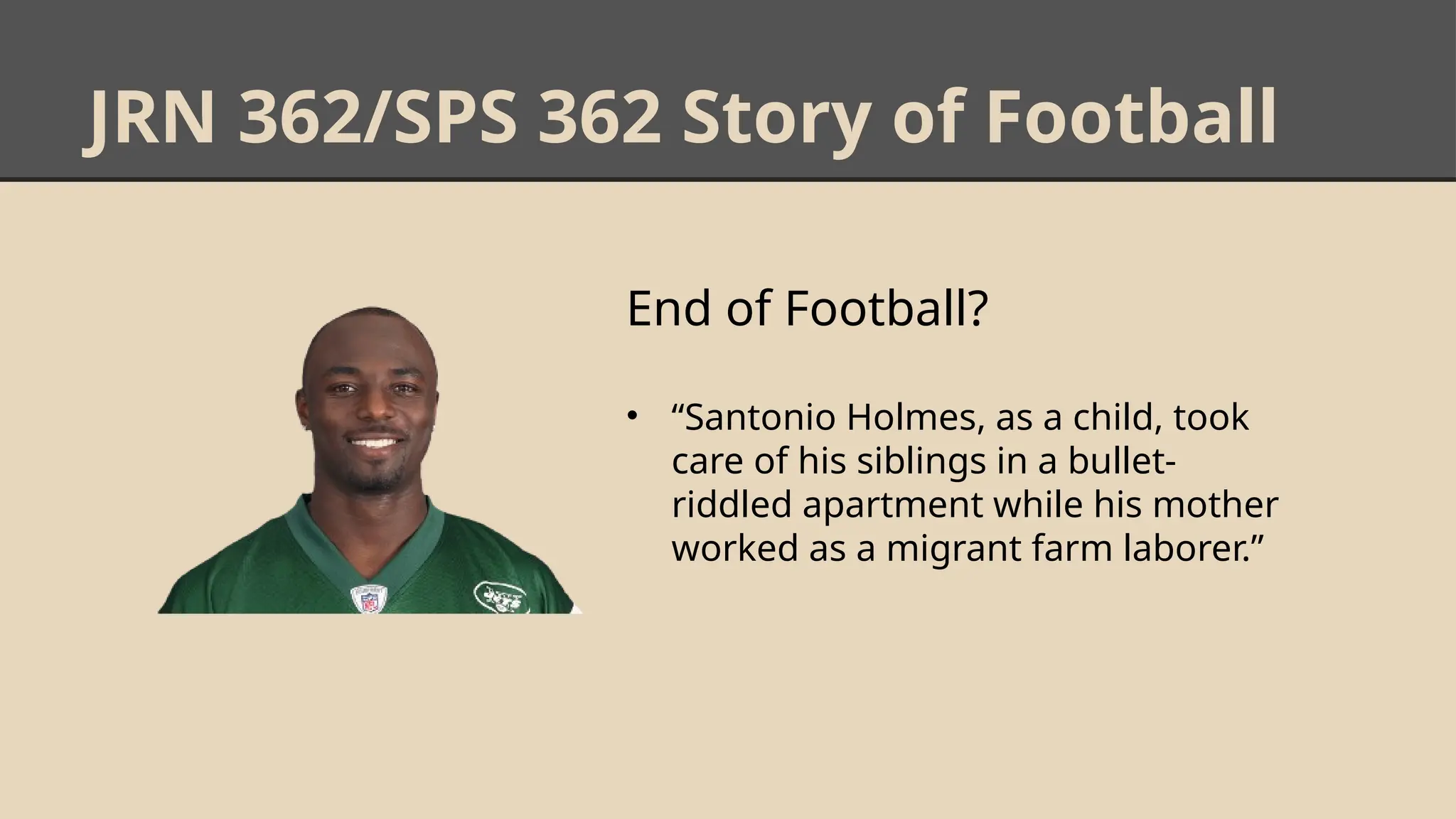 JRN 362/SPS 362 Story of Football
End of Football?
• “Santonio Holmes, as a child, took
care of his siblings in a bullet-
riddled apartment while his mother
worked as a migrant farm laborer.”
 
