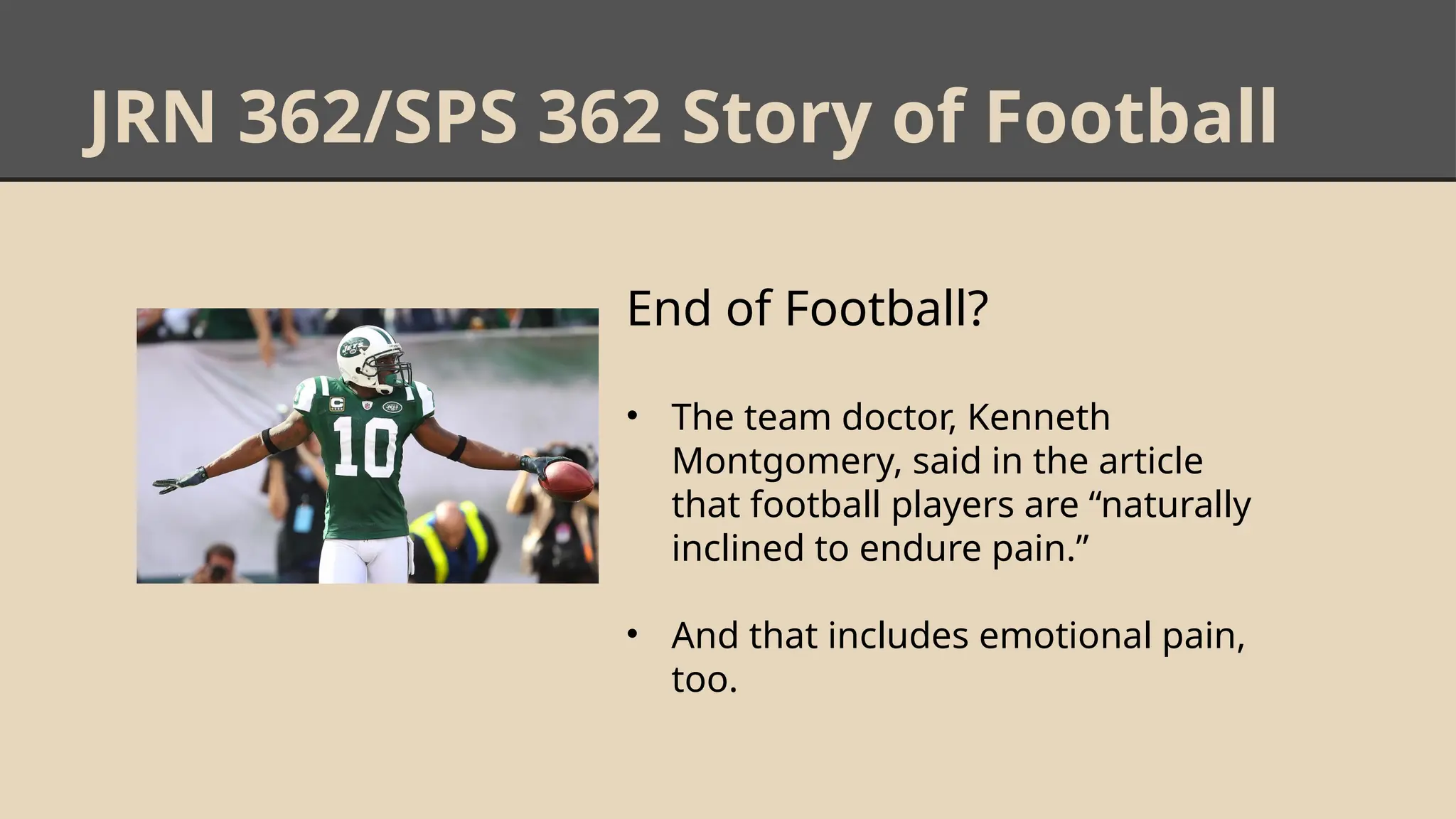 JRN 362/SPS 362 Story of Football
End of Football?
• The team doctor, Kenneth
Montgomery, said in the article
that football players are “naturally
inclined to endure pain.”
• And that includes emotional pain,
too.
 