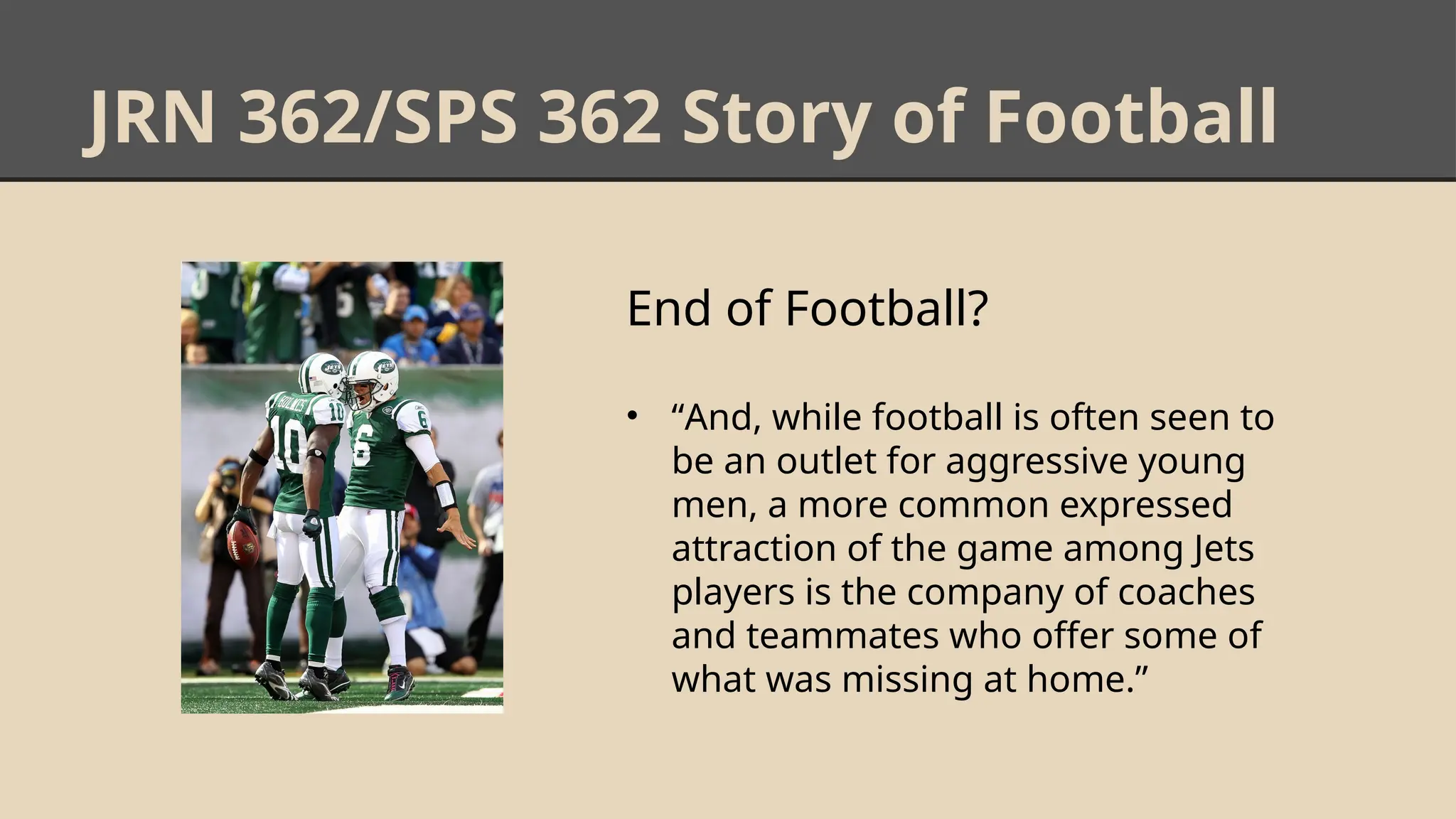 JRN 362/SPS 362 Story of Football
End of Football?
• “And, while football is often seen to
be an outlet for aggressive young
men, a more common expressed
attraction of the game among Jets
players is the company of coaches
and teammates who offer some of
what was missing at home.”
 