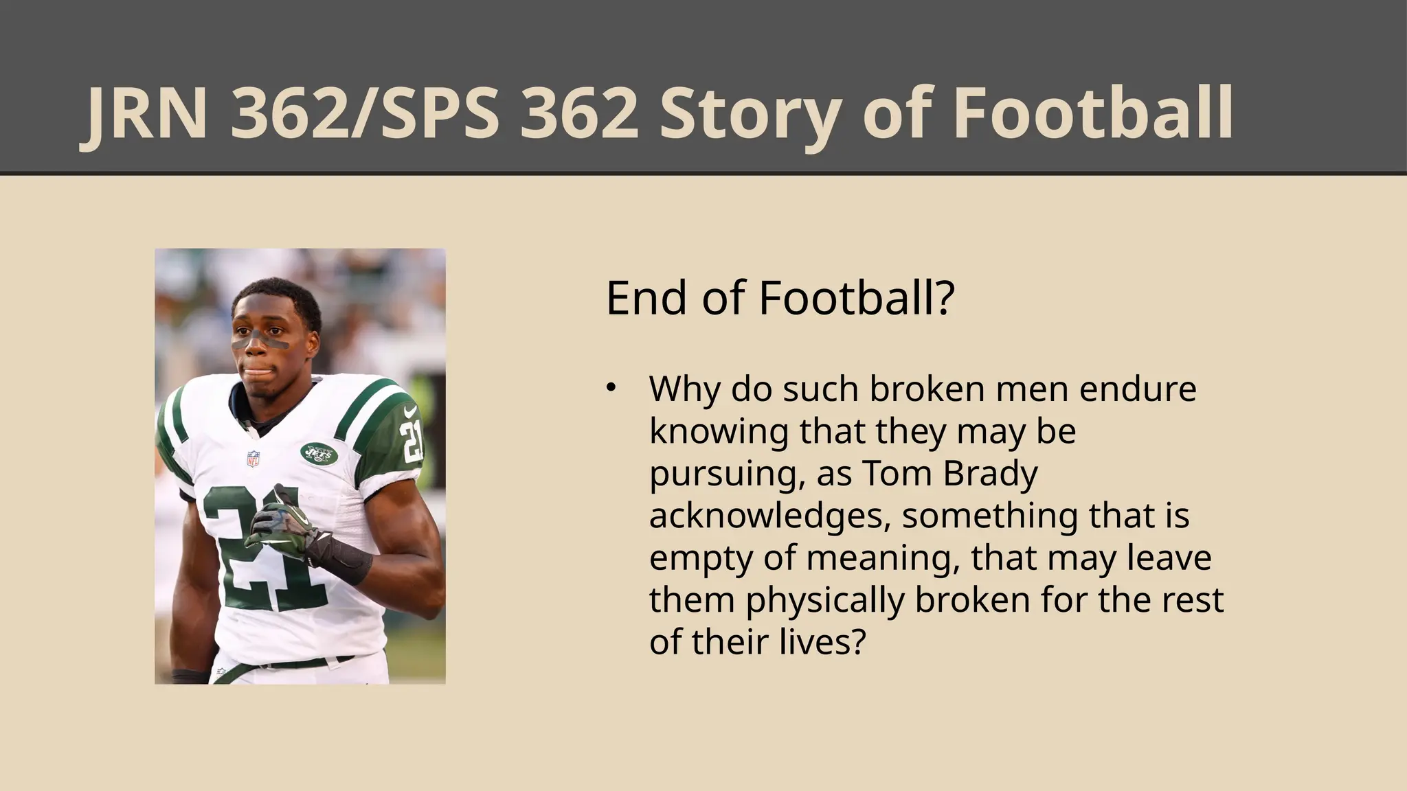 JRN 362/SPS 362 Story of Football
End of Football?
• Why do such broken men endure
knowing that they may be
pursuing, as Tom Brady
acknowledges, something that is
empty of meaning, that may leave
them physically broken for the rest
of their lives?
 