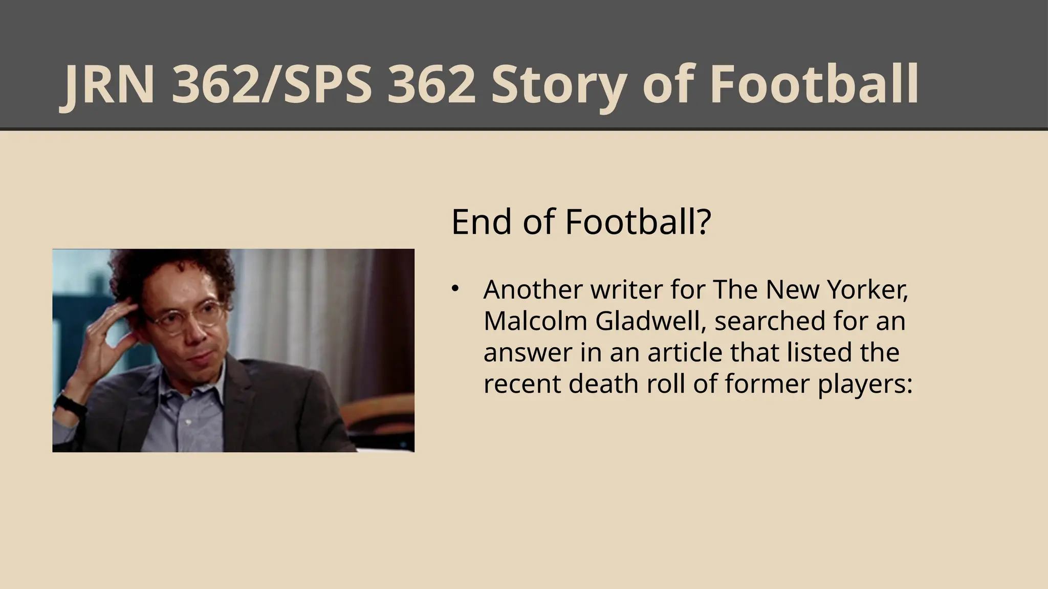 JRN 362/SPS 362 Story of Football
End of Football?
• Another writer for The New Yorker,
Malcolm Gladwell, searched for an
answer in an article that listed the
recent death roll of former players:
 