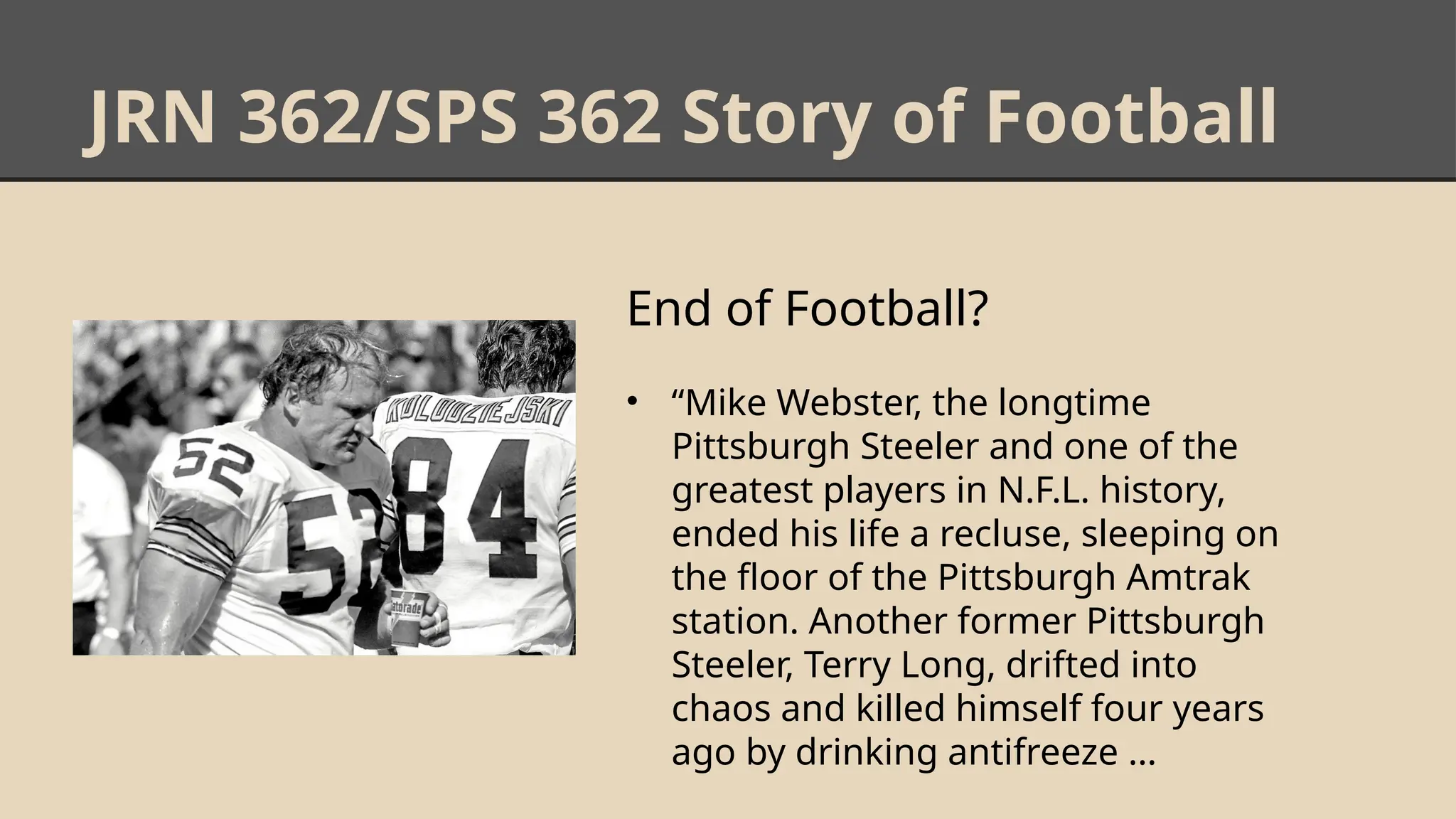 JRN 362/SPS 362 Story of Football
End of Football?
• “Mike Webster, the longtime
Pittsburgh Steeler and one of the
greatest players in N.F.L. history,
ended his life a recluse, sleeping on
the floor of the Pittsburgh Amtrak
station. Another former Pittsburgh
Steeler, Terry Long, drifted into
chaos and killed himself four years
ago by drinking antifreeze …
 