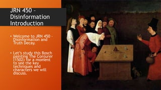 JRN 450 –
Disinformation
Introduction
• Welcome to JRN 450 –
Disinformation and
Truth Decay.
• Let’s study this Bosch
painting The Conjurer
(1502) for a moment
to see the key
techniques and
characters we will
discuss.
 