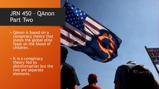 JRN 450 – QAnon
Part Two
• QAnon is based on a
conspiracy theory that
states the global elite
feast on the blood of
children.
• It is a conspiracy
theory fed by
disinformation but the
two are separate
elements.
 