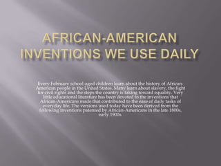 African-American inventions we use daily Every February school-aged children learn about the history of African-American people in the United States. Many learn about slavery, the fight for civil rights and the steps the country is taking toward equality. Very little educational literature has been devoted to the inventions that African-Americans made that contributed to the ease of daily tasks of everyday life. The versions used today have been derived from the following inventions patented by African-Americans in the late 1800s, early 1900s.  