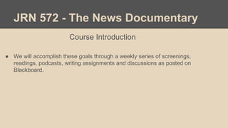 JRN 572 - The News Documentary
Course Introduction
● We will accomplish these goals through a weekly series of screenings,
readings, podcasts, writing assignments and discussions as posted on
Blackboard.
 