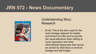 JRN 572 - News Documentary
Understanding Story:
Research
• B-roll: This is the term used for the
extra footage captured for artistic
enrichment of a film and to provide
the visual elements when editing to
cover expository and other
informational sequences that cannot
be carried by interviews or archival
footage and still images.
 