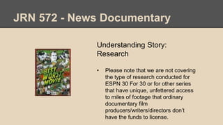 JRN 572 - News Documentary
Understanding Story:
Research
• Please note that we are not covering
the type of research conducted for
ESPN 30 For 30 or for other series
that have unique, unfettered access
to miles of footage that ordinary
documentary film
producers/writers/directors don’t
have the funds to license.
 