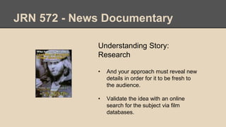JRN 572 - News Documentary
Understanding Story:
Research
• And your approach must reveal new
details in order for it to be fresh to
the audience.
• Validate the idea with an online
search for the subject via film
databases.
 