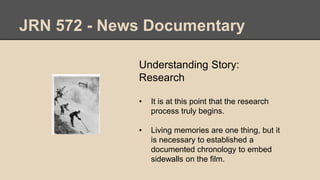 JRN 572 - News Documentary
Understanding Story:
Research
• It is at this point that the research
process truly begins.
• Living memories are one thing, but it
is necessary to established a
documented chronology to embed
sidewalls on the film.
 