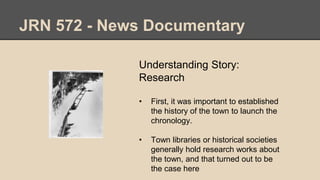 JRN 572 - News Documentary
Understanding Story:
Research
• First, it was important to established
the history of the town to launch the
chronology.
• Town libraries or historical societies
generally hold research works about
the town, and that turned out to be
the case here
 