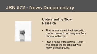 JRN 572 - News Documentary
Understanding Story:
Research
• That, in turn, meant that I needed to
conduct research on immigrants from
Norway to the town.
• I had a name of the person – Satre –
who started the ski jump but was
murky on background.
 