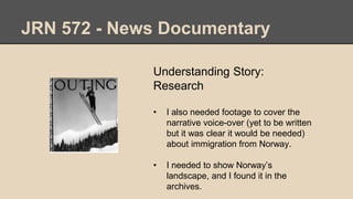 JRN 572 - News Documentary
Understanding Story:
Research
• I also needed footage to cover the
narrative voice-over (yet to be written
but it was clear it would be needed)
about immigration from Norway.
• I needed to show Norway’s
landscape, and I found it in the
archives.
 