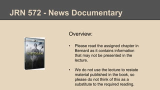 JRN 572 - News Documentary
Overview:
• Please read the assigned chapter in
Bernard as it contains information
that may not be presented in the
lecture.
• We do not use the lecture to restate
material published in the book, so
please do not think of this as a
substitute to the required reading.
 