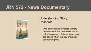 JRN 572 - News Documentary
Understanding Story:
Research
• One of the areas revealed in story
development that needed either b-
roll of some sort of visual asset was
the period when the key character
contracted polio.
 