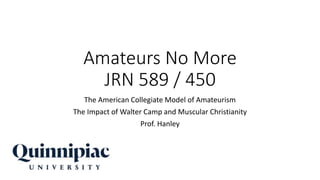 Amateurs No More
JRN 589 / 450
The American Collegiate Model of Amateurism
The Impact of Walter Camp and Muscular Christianity
Prof. Hanley
 
