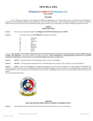 NEW BY-LAWS
                                            PhilippineGUARDIANS Brotherhood, Inc.
                                                                        Metro Manila

                                                                          Preamble
            We, the officers and members of the Philippine GUARDIANS Brotherhood, Inc. imbued with the desire of protecting and maintaining the
  standards of the GUARDIANS Movement and imploring the aid of the Divine Providence, and the blessings of democracy in order to establish an
  organization that shall inculcate the spirit of brotherhood, justice, peace, discipline, service and equality, do hereby promulgate and adopt this By-Laws.

                                                                          Article I
                                                                     ORGANIZATION

  Section 1.      The name of the Organization shall be the Philippine GUARDIANS Brotherhood, Inc. (PGBI)

  Section 2.                Every letter of the word “GUARDIANS” represents the following:

                            G        -         Gentlemen
                            U        -         United
                            A        -         Associates
                            R        -         Race
                            D        -         Dauntless
                            I        -         Ingenuous
                            A        -         Advocator
                            N        -         Nation
                            S        -         Society

  meaning, “GENTLEMEN AND UNITED ASSOCIATES OF THE FILIPINO RACE; DAUNTLESS AND INGENUOUS ADVOCATORS FOR THE
  NATION AND SOCIETY”, which when translated in Pilipino will mean, “MGA MAGINOO AT NAGKAKAISANG KATUWANG NG LAHING
  FILIPINO, MAGIGITING AT MATATAPAT NA TAGAPAGTANGGOL NG BANSA AT LIPUNAN.”

  Section 3.      OFFICE - The principal office of the Organization shall be located in MetroManila.

  Section 4.      MOTTO - The Organization propagates the motto: “Brotherhood for peace, integrity, justice, equality, service, and prosperity.”

  Section 5.       LOGO - The seal of the Philippine GUARDIANS Brotherhood, Inc. shall consist of a bold letter “G” which stands for GUARDIANS and
  within the confines of the letter “G”, the handshaking symbolizes brotherhood, solidarity and unity of purpose. The triangular figure represents the seal
  membership tattoo. The sun and the three (3) stars stands for Luzon, Visayas, and Mindanao, and the colors red, white and blue represent the flag of our
  country.
  The seal is designed herein below:




                                                                          Article II
                                      DECLARATION OF PRINCIPLES, PURPOSE AND OBJECTIVES.

  Section 1.      The Organization believes in the Divine Providence as the source of all creations, power, and authority.




                        PGBI MARICK CHAPTER COPY                                                                                        PGBI MARICK
CHAPTER COPY
 