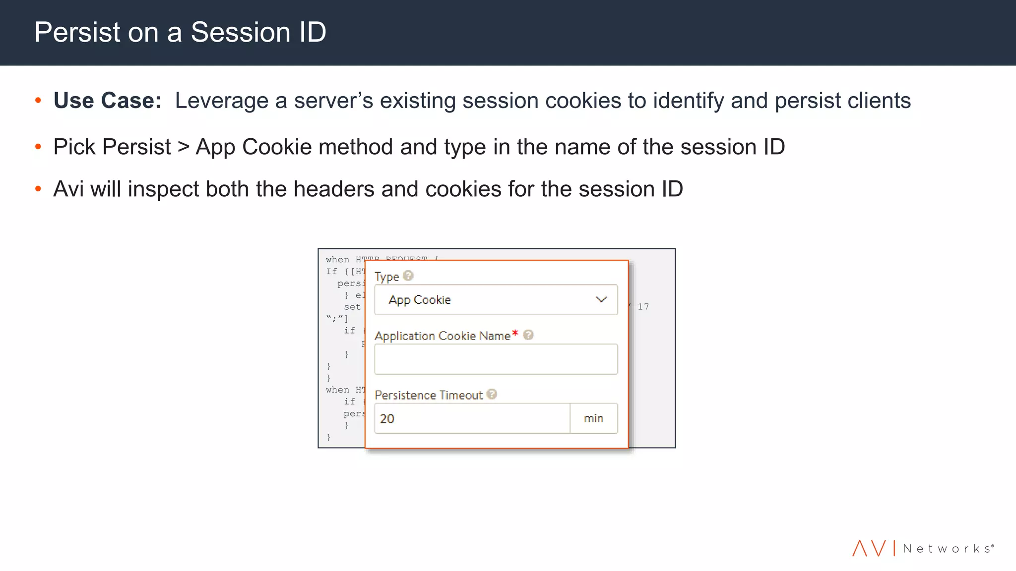 Persist on a Session ID
• Use Case: Leverage a server’s existing session cookies to identify and persist clients
• Pick Persist > App Cookie method and type in the name of the session ID
• Avi will inspect both the headers and cookies for the session ID
when HTTP_REQUEST {
If {[HTTP::cookie exists “JSessionID”] } {
persist uie [HTTP::cookie “JSessionID”]
} else {
set jsessionid [findstr [HTTP::uri] “JSessionID” 17
“;”]
if { $jsessionid != “” } {
persist uie $jsessionid
}
}
}
when HTTP_RESPONSE {
if {[HTTP::cookie exists “JSessionID”] } {
persist add uie [ HTTP::cookie “JSessionID”]
}
}
 