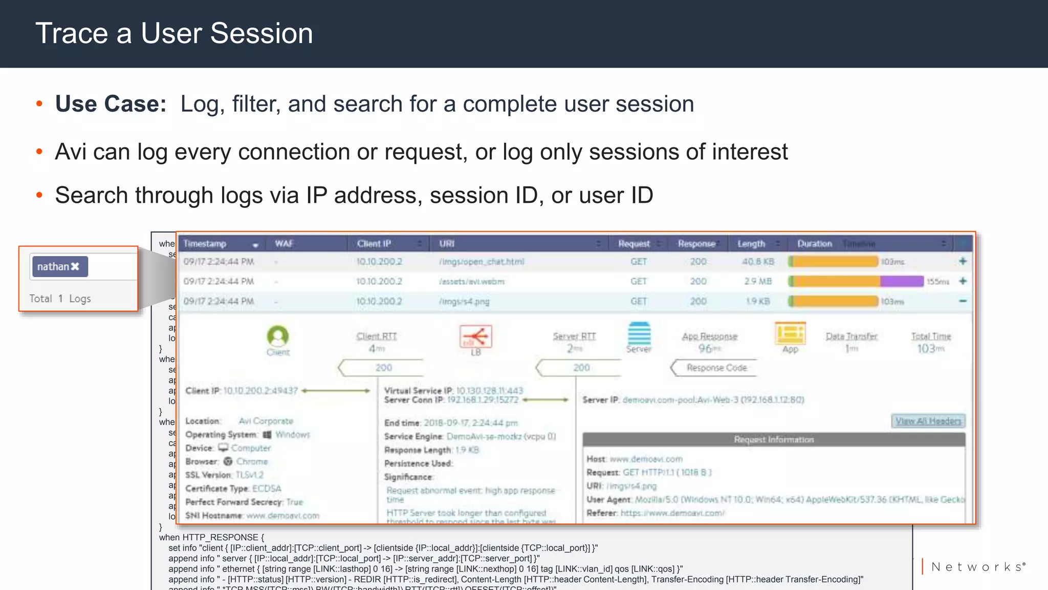 Trace a User Session
• Use Case: Log, filter, and search for a complete user session
• Avi can log every connection or request, or log only sessions of interest
• Search through logs via IP address, session ID, or user ID
when CLIENT_ACCEPTED {
set info "client { [IP::client_addr]:[TCP::client_port] -> [IP::local_addr]:[TCP::local_port] }"
append info " ethernet { [string range [LINK::lasthop] 0 16] -> [string range [LINK::nexthop] 0 16] tag [LINK::vlan_id] qos [LINK::qos] }"
log local0. $info
}
when LB_SELECTED {
set info "client { [IP::client_addr]:[TCP::client_port] -> [clientside {IP::local_addr}]:[clientside {TCP::local_port}] }"
catch { append info " server { [IP::local_addr]:[TCP::local_port] -> [IP::server_addr]:[TCP::server_port] }" }
append info " ethernet { [string range [LINK::lasthop] 0 16] -> [string range [LINK::nexthop] 0 16] tag [LINK::vlan_id] qos [LINK::qos] }"
log local0. $info
}
when SERVER_CONNECTED {
set info "client { [IP::client_addr]:[TCP::client_port] -> [clientside {IP::local_addr}]:[clientside {TCP::local_port}] }"
append info " server { [IP::local_addr]:[TCP::local_port] -> [IP::server_addr]:[TCP::server_port] }"
append info " ethernet { [string range [LINK::lasthop] 0 16] -> [string range [LINK::nexthop] 0 16] tag [LINK::vlan_id] qos [LINK::qos] }"
log local0. $info
}
when HTTP_REQUEST {
set info "client { [IP::client_addr]:[TCP::client_port] -> [clientside {IP::local_addr}]:[clientside {TCP::local_port}] }"
catch { append info " server { [serverside {IP::local_addr}]:[serverside {TCP::local_port}] -> [IP::server_addr]:[TCP::server_port] }" }
append info " ethernet { [string range [LINK::lasthop] 0 16] -> [string range [LINK::nexthop] 0 16] tag [LINK::vlan_id] qos [LINK::qos] }"
append info " - [HTTP::method] [HTTP::uri] [HTTP::version]"
append info " *TCP MSS [TCP::mss], BW [TCP::bandwidth], RTT [TCP::rtt], OFFSET [TCP::offset]"
append info " *IP TOS [IP::tos], HOPS [IP::hops], TTL [IP::ttl], PKTS_IN [IP::stats pkts in], PKTS_OUT [IP::stats pkts out], BYTES_IN [IP::stats bytes in], BYTES_OUT [IP::stats bytes out]"
append info " *HTTP HOST [HTTP::host], KEEPALIVE [HTTP::is_keepalive], REQ_NUM [HTTP::request_num]"
append info " *HTTP PATH [HTTP::path], QUERY [HTTP::query]"
log local0. $info
}
when HTTP_RESPONSE {
set info "client { [IP::client_addr]:[TCP::client_port] -> [clientside {IP::local_addr}]:[clientside {TCP::local_port}] }"
append info " server { [IP::local_addr]:[TCP::local_port] -> [IP::server_addr]:[TCP::server_port] }"
append info " ethernet { [string range [LINK::lasthop] 0 16] -> [string range [LINK::nexthop] 0 16] tag [LINK::vlan_id] qos [LINK::qos] }"
append info " - [HTTP::status] [HTTP::version] - REDIR [HTTP::is_redirect], Content-Length [HTTP::header Content-Length], Transfer-Encoding [HTTP::header Transfer-Encoding]"
 