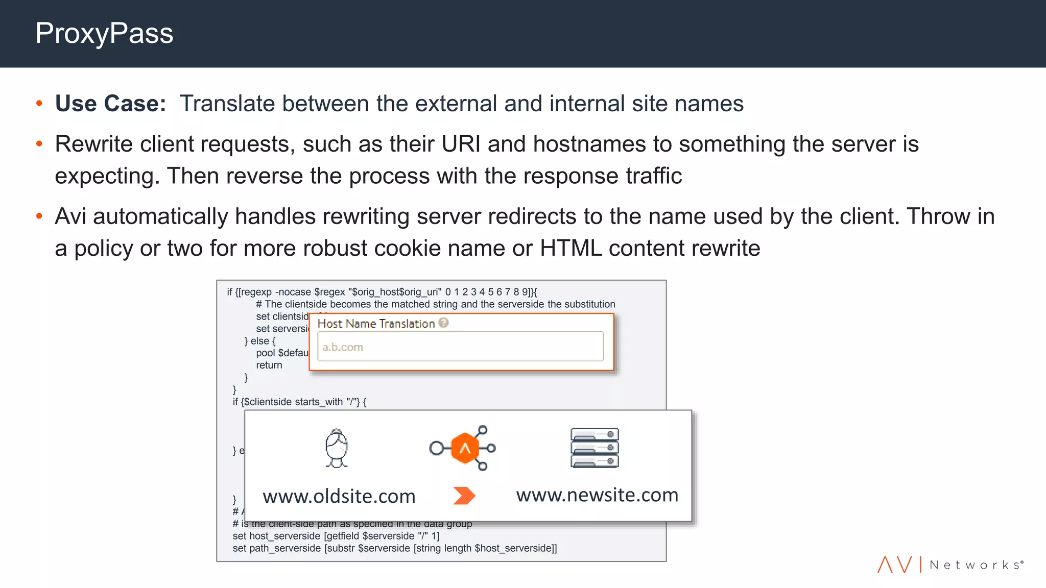 if {[regexp -nocase $regex "$orig_host$orig_uri" 0 1 2 3 4 5 6 7 8 9]}{
# The clientside becomes the matched string and the serverside the substitution
set clientside $0
set serverside [eval set X $rewrite]
} else {
pool $default_pool
return
}
}
if {$clientside starts_with "/"} {
# No virtual hostname specified, so use the Host header instead
set host_clientside $orig_host
set path_clientside $clientside
} else {
# Virtual host specified in entry, split the host and path
set host_clientside [getfield $clientside "/" 1]
set path_clientside [substr $clientside [string length $host_clientside]]
}
# At this point $host_clientside is the client hostname, and $path_clientside
# is the client-side path as specified in the data group
set host_serverside [getfield $serverside "/" 1]
set path_serverside [substr $serverside [string length $host_serverside]]
ProxyPass
• Use Case: Translate between the external and internal site names
• Rewrite client requests, such as their URI and hostnames to something the server is
expecting. Then reverse the process with the response traffic
• Avi automatically handles rewriting server redirects to the name used by the client. Throw in
a policy or two for more robust cookie name or HTML content rewrite
www.oldsite.com www.newsite.com
 