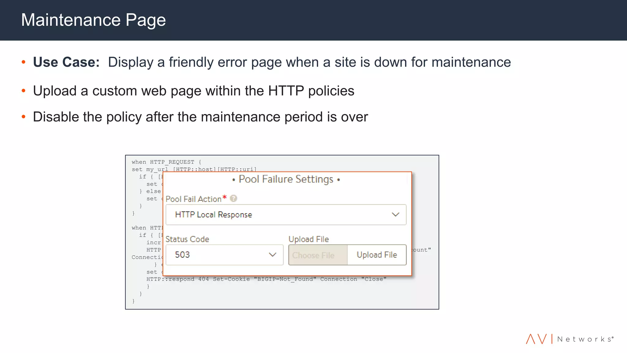 Maintenance Page
• Use Case: Display a friendly error page when a site is down for maintenance
• Upload a custom web page within the HTTP policies
• Disable the policy after the maintenance period is over
when HTTP_REQUEST {
set my_url [HTTP::host][HTTP::uri]
if { [HTTP::cookie BIGIP] contains "Redirect" } {
set count [findstr [HTTP::cookie BIGIP] "Redirect_" 9 1]
} else {
set count 0
}
}
when HTTP_RESPONSE {
if { [HTTP::status] == 500 && $count < 4 } {
incr count
HTTP::respond 302 Location "http://$my_url" Set-Cookie “self=Redirect_$count"
Connection "Close"
} elseif { [HTTP::status] == 500 && $count == 4 } {
set count 0
HTTP::respond 404 Set-Cookie "BIGIP=Not_Found" Connection "Close"
}
}
}
 
