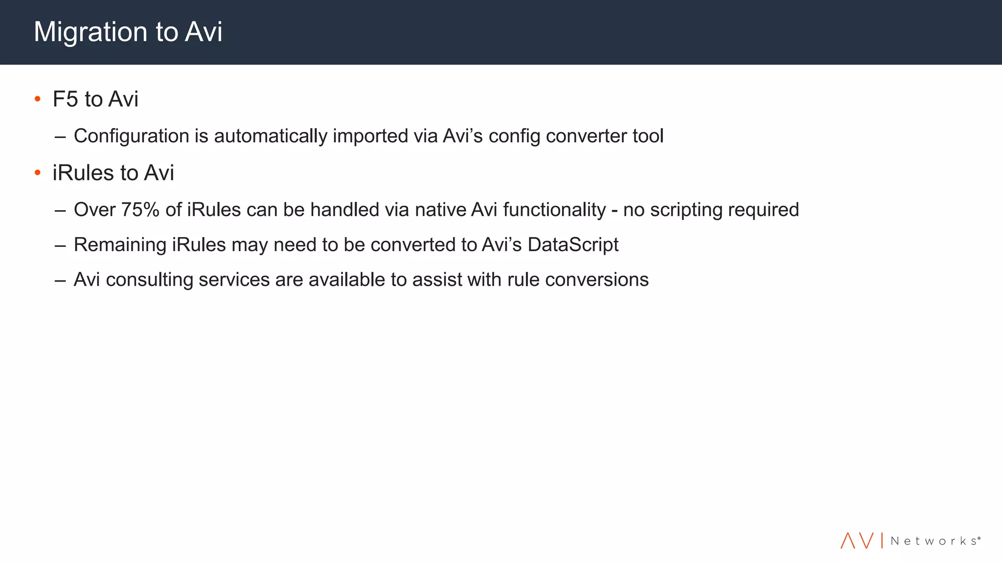 Migration to Avi
• F5 to Avi
– Configuration is automatically imported via Avi’s config converter tool
• iRules to Avi
– Over 75% of iRules can be handled via native Avi functionality - no scripting required
– Remaining iRules may need to be converted to Avi’s DataScript
– Avi consulting services are available to assist with rule conversions
 