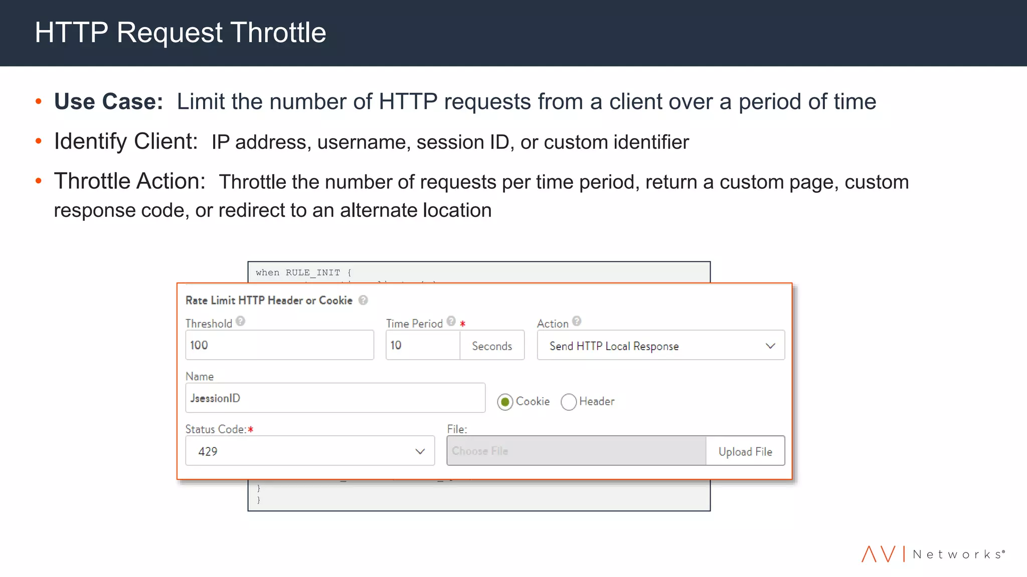 HTTP Request Throttle
• Use Case: Limit the number of HTTP requests from a client over a period of time
• Identify Client: IP address, username, session ID, or custom identifier
• Throttle Action: Throttle the number of requests per time period, return a custom page, custom
response code, or redirect to an alternate location
when RULE_INIT {
array set ::active_clients { }
}
when CLIENT_ACCEPTED {
set client_ip [IP::remote_addr]
if { [info exists ::active_clients($client_ip)] } {
if {$::active_clients($client_ip) > 10 } {
log "Client $client_ip has too many connections" reject return }
else {
log local0. "$::active_clients($client_ip)“
incr ::active_clients($client_ip) }
}
else { set ::active_clients($client_ip) 1 }
}
when CLIENT_CLOSED { if { [info exists ::active_clients($client_ip)] } {
incr ::active_clients($client_ip) -1
if { $::active_clients($client_ip) <= 0 } {
unset ::active_clients($client_ip) }
}
}
 