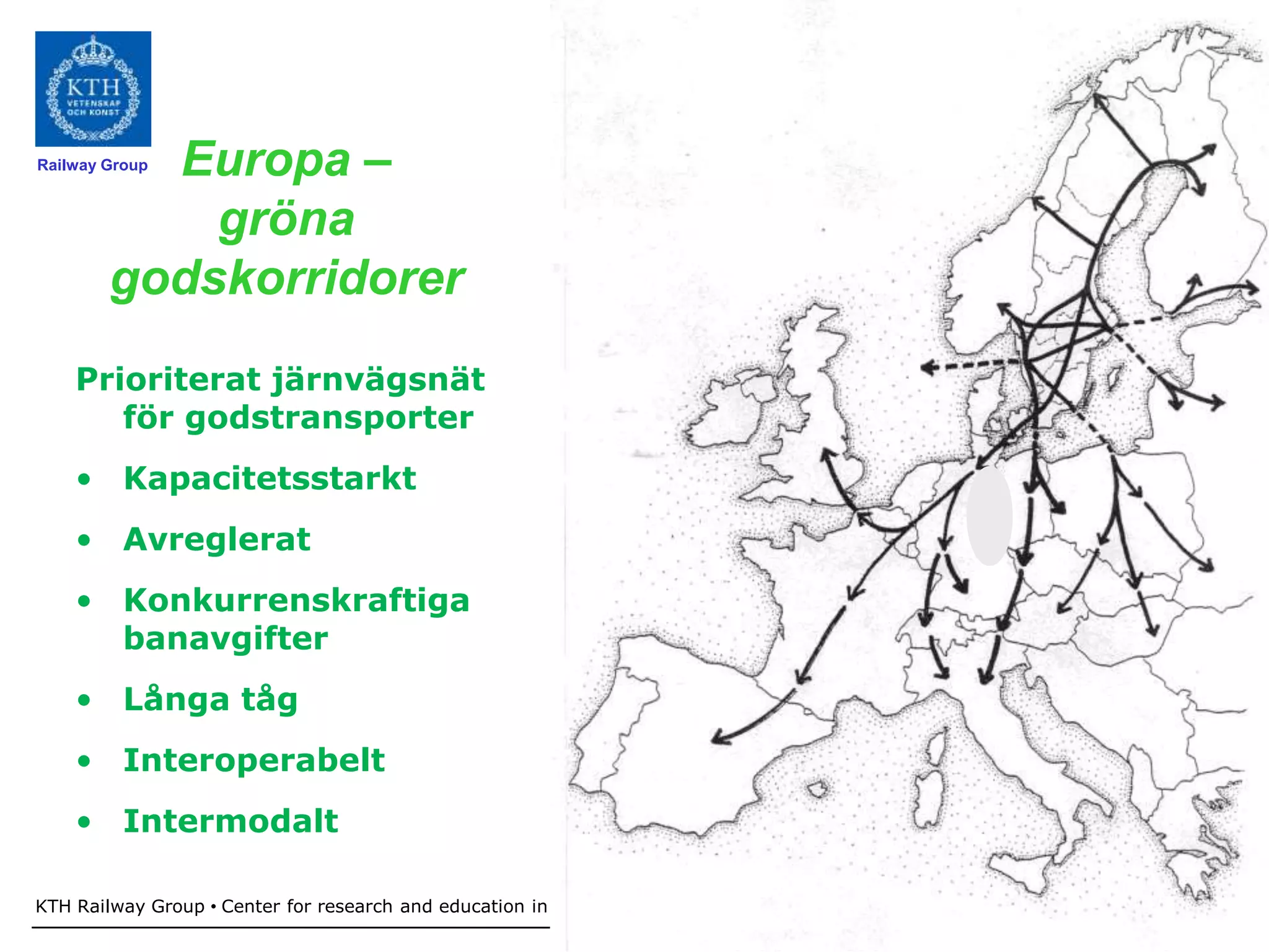 Europa –
Railway Group



            gröna
        godskorridorer
    Prioriterat järnvägsnät
       för godstransporter
    • Kapacitetsstarkt
    • Avreglerat
    • Konkurrenskraftiga
      banavgifter
    • Långa tåg
    • Interoperabelt
    • Intermodalt

KTH Railway Group • Center for research and education in Railway technology - Railway development in Sweden
                                                                              20
 