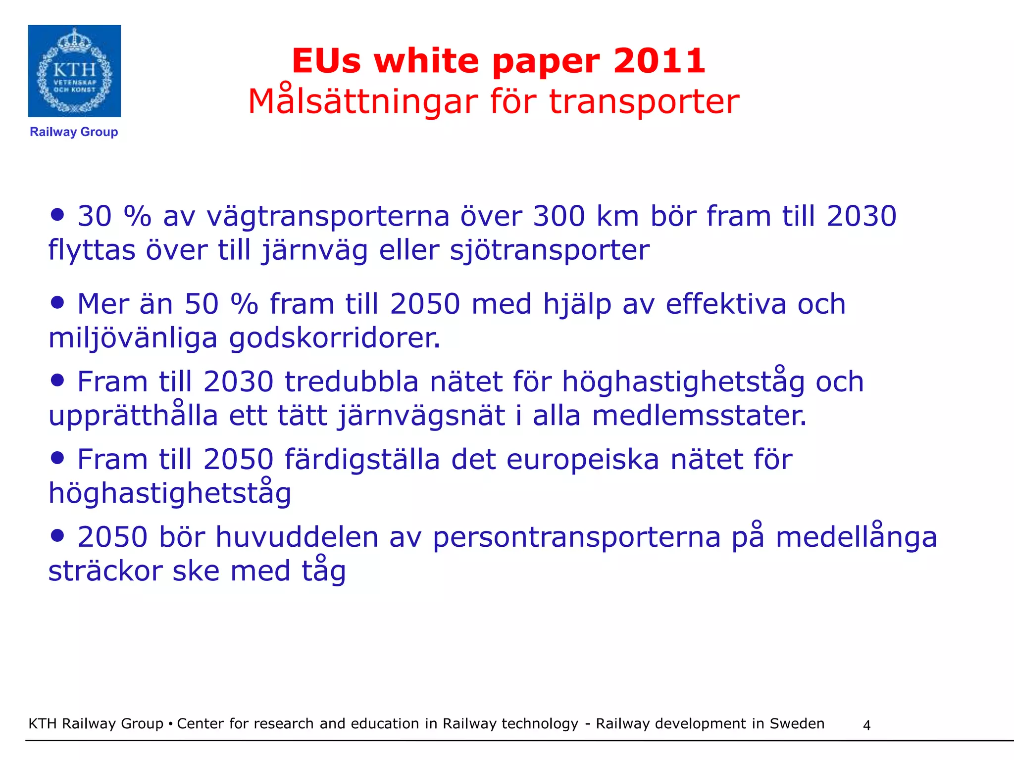 EUs white paper 2011
                             Målsättningar för transporter
Railway Group




  • 30 % av vägtransporterna över 300 km bör fram till 2030
  flyttas över till järnväg eller sjötransporter
  • Mer än 50 % fram till 2050 med hjälp av effektiva och
  miljövänliga godskorridorer.
  • Fram till 2030 tredubbla nätet för höghastighetståg och
  upprätthålla ett tätt järnvägsnät i alla medlemsstater.
  • Fram till 2050 färdigställa det europeiska nätet för
  höghastighetståg
  • 2050 bör huvuddelen av persontransporterna på medellånga
  sträckor ske med tåg




KTH Railway Group • Center for research and education in Railway technology - Railway development in Sweden   4
 