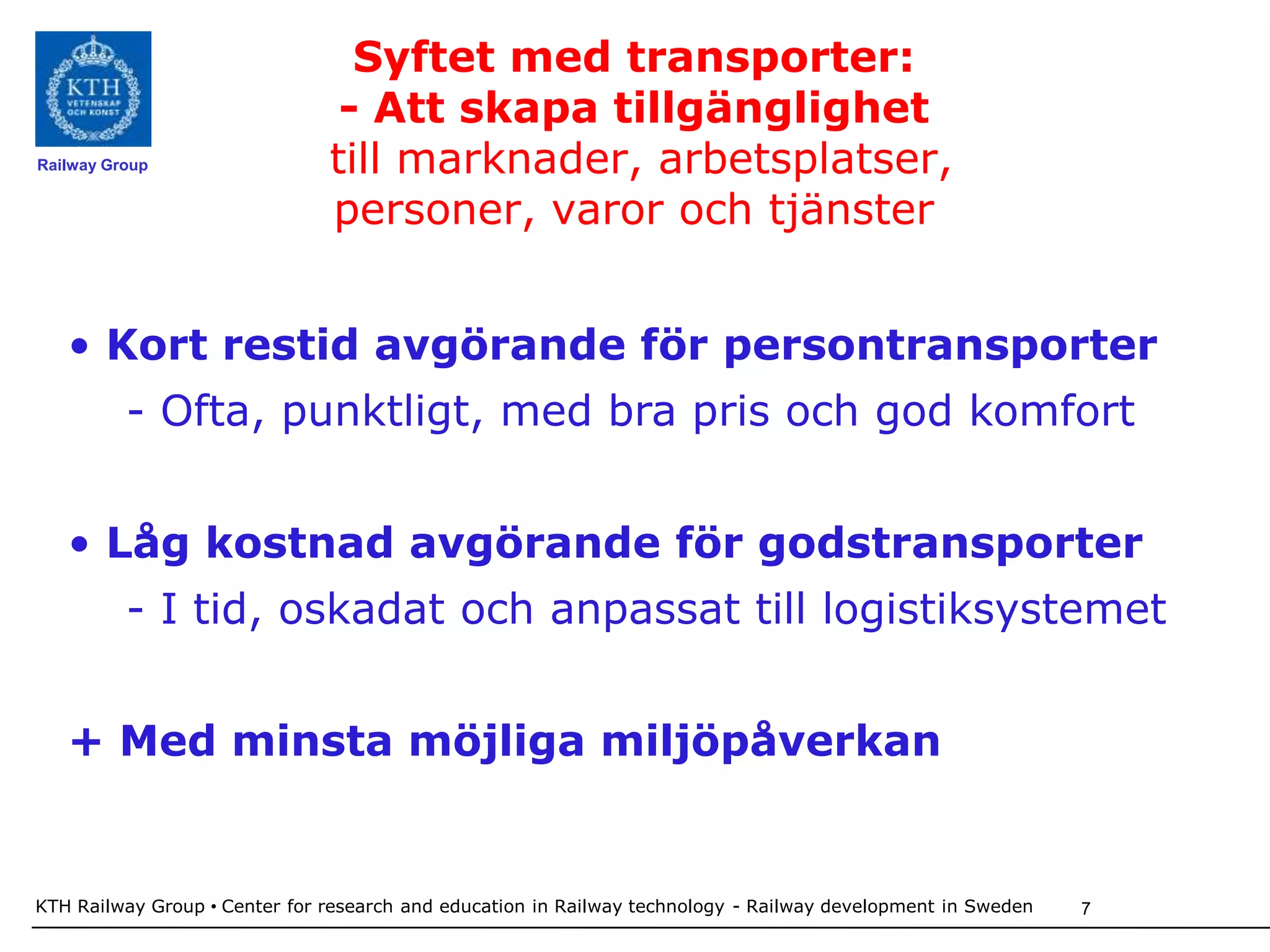 Syftet med transporter:
                                - Att skapa tillgänglighet
Railway Group                  till marknader, arbetsplatser,
                               personer, varor och tjänster


   • Kort restid avgörande för persontransporter
          - Ofta, punktligt, med bra pris och god komfort


   • Låg kostnad avgörande för godstransporter
          - I tid, oskadat och anpassat till logistiksystemet


   + Med minsta möjliga miljöpåverkan


KTH Railway Group • Center for research and education in Railway technology - Railway development in Sweden   7
 