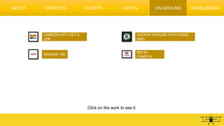 DIGITAL ON-GROUND
LINKEDIN MTV GET A
JOB
MISSION 10K
GOOFIN’ AROUND WITH GONE
MAD
Click on the work to see it.
BW IN-
CAMPUS
ABOUT SERVICES CLIENTS HUMBLEBRAG
 