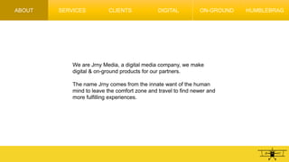 ABOUT SERVICES CLIENTS DIGITAL ON-GROUND HUMBLEBRAG
We are Jrny Media, a digital media company, we make
digital & on-ground products for our partners.
The name Jrny comes from the innate want of the human
mind to leave the comfort zone and travel to find newer and
more fulfilling experiences.
 