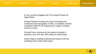 HUMBLEBRAG
At Jrny, we have engaged over 2.5L people through our
digital efforts.
Emerge Festival occupies the unique mind-space of a
curated art and music gallery in India. It constantly outranks
competitors (NH7 & Vh1 Supersonic) in organic numbers
month-on-month.
Chuckle Fest is notorious for the quality of comedy it
produces, year over year. Still a baby on social media.
Honey Twigs is carefully positioned as Honey on the Go,
something we’re really bullish about.
ABOUT SERVICES CLIENTS DIGITAL ON-GROUND
 