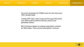 HUMBLEBRAG
Our email campaigns for FOSSIL have won the brand over
7000 valuable leads.
Linkedin MTV Get a Job’s on-ground drive gave the brand
over 2000 student auditions that was used as user
generated content.
BW In-Campus helped us increase subscription numbers
by 1500 copies. That’s annual subscriptions, mind you.
ABOUT SERVICES CLIENTS DIGITAL ON-GROUND
 