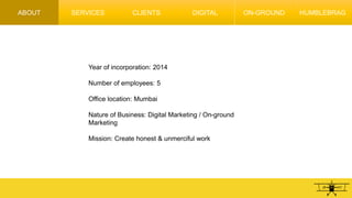 ABOUT
Year of incorporation: 2014
Number of employees: 5
Office location: Mumbai
Nature of Business: Digital Marketing / On-ground
Marketing
Mission: Create honest & unmerciful work
SERVICES CLIENTS DIGITAL ON-GROUND HUMBLEBRAG
 