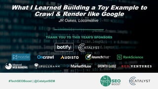 JR Oakes | @jroakes | #TechSEOBoost
#TechSEOBoost | @CatalystSEM
THANK YOU TO THIS YEAR’S SPONSORS
What I Learned Building a Toy Example to
Crawl & Render like Google
JR Oakes, Locomotive
 