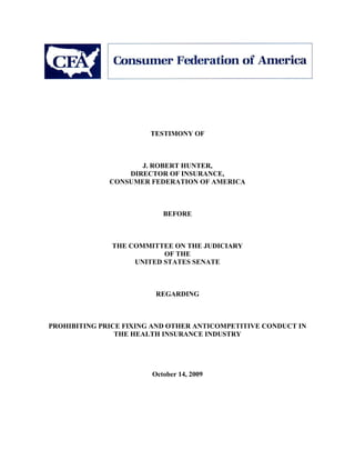 TESTIMONY OF



                     J. ROBERT HUNTER,
                  DIRECTOR OF INSURANCE,
              CONSUMER FEDERATION OF AMERICA



                           BEFORE



               THE COMMITTEE ON THE JUDICIARY
                           OF THE
                    UNITED STATES SENATE



                         REGARDING



PROHIBITING PRICE FIXING AND OTHER ANTICOMPETITIVE CONDUCT IN
                THE HEALTH INSURANCE INDUSTRY




                        October 14, 2009
 