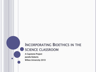 Incorporating Bioethics in the science classroom A Capstone Project Janelle Roberts Wilkes University 2010 