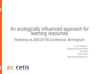 An ecologically influenced approach for learning resources Workshop at JISCCETIS Conference, Birmingham R. John  Robertson,  Repositories Research Officer JISCCETIS 21st Nov 2007, [email_address] R. John Robertson, ECDL2007 