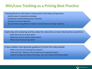 Win/Loss Tracking as a Pricing Best Practice
Tracking Win/Loss information is best practice that helps pricing teams:
   Identify areas of competitive advantage
   Understand customer/product price sensitivity
   Develop price-driven segments
   Set price levels and guidelines to balance volume/share and margin objectives



Capturing and analyzing win/loss data lets executives answer key business questions:
      Where/how do we win/lose deals?
      What price wins for specific opportunities?
      Where do we have pricing power?



It also enables more granular guidance to front-line sales people
      What is my chance of winning this proposal?
      I think we’ll win. What can I do to maximize the expected margin?
      I want to increase our chance of winning. Can I do it without sacrificing margin?
 