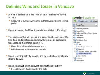 Defining Wins and Losses in Vendavo
 A WIN is defined as a line item or deal that has sufficient
  activity
    measured as cumulative volume and/or revenue during defined
     period


 Upon approval, deal/line item win loss status is ‘Pending’

 To determine the win status, the committed revenue of the
  line item and deal is compared with sum of all associated
  transactions that match against it.
    Client determines win loss parameters.
    Activity win vs. volume win vs. mix win.

 Upon reaching activity hurdle, line item/deal automatically
  deemed a win.

 Deemed a LOSS after X days ff no/insufficient activity
    Override to win if activity after this date
 