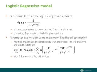 Logistic Regression model

• Functional form of the logistic regression model
                      1
          ( p)           ( a bp )
                 1   e
   – a,b are parameters to be estimated from the data set
   – p = price, Φ(p) = win probability given price p
• Parameter estimation using maximum likelihood estimation
   – Method maximizes the probability that the model fits the patterns
     seen in the data set
                           n                              a bp i
                                     Wi        (1 W i ) e
     max ln( L ( a , b ))     ln        a bp i        a bp i
       a ,b
                          i 1    1 e             1 e
   – Wi = 1 for win and Wi = 0 for loss
 