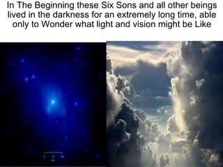 In The Beginning these Six Sons and all other beings lived in the darkness for an extremely long time, able only to Wonder what light and vision might be Like 