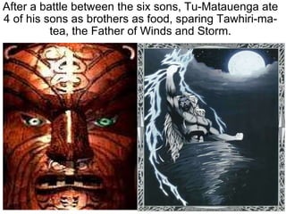 After a battle between the six sons, Tu-Matauenga ate 4 of his sons as brothers as food, sparing Tawhiri-ma-tea, the Father of Winds and Storm. 
