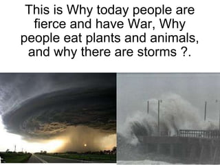 This is Why today people are fierce and have War, Why people eat plants and animals, and why there are storms ?. 